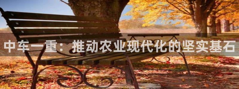 天宏娱乐：中车一重：推动农业现代化的坚实基石