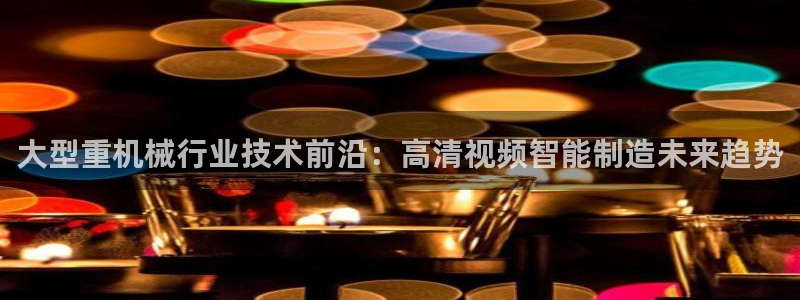 天宏娱乐天跃传媒：大型重机械行业技术前沿：高清视频智能制造未