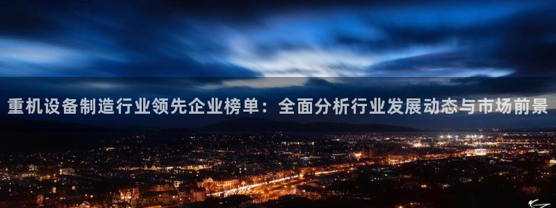 天宏娱乐 直播间怎么进：重机设备制造行业领先企业榜单：全面分