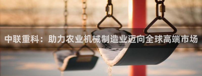 天宏娱乐66：中联重科：助力农业机械制造业迈向全球高端市场
