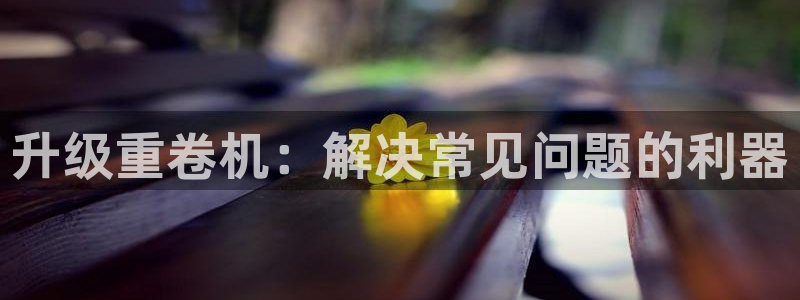 西安天宏娱乐团队：升级重卷机：解决常见问题的利器