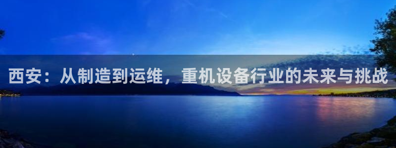 天宏娱乐平台稳么：西安：从制造到运维，重机设备行业的未来与挑
